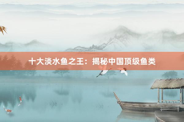 十大淡水鱼之王:揭秘中国顶级鱼类